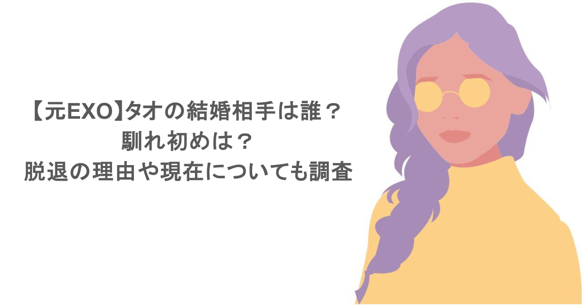 【元EXO】タオの結婚相手は誰？馴れ初めは？脱退の理由や現在についても調査