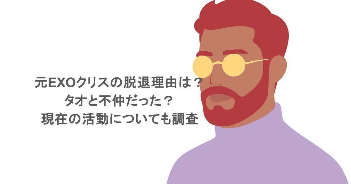 元EXOクリスの脱退理由は？タオと不仲だった？現在の活動についても調査